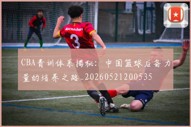 CBA青训体系揭秘：中国篮球后备力量的培养之路_20260521200535
