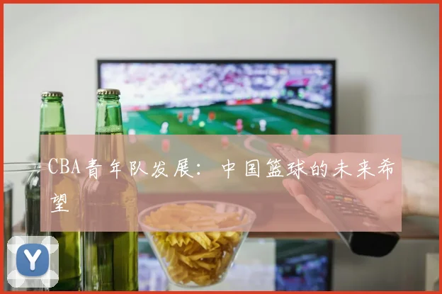 CBA青年队发展:中国篮球的未来希望